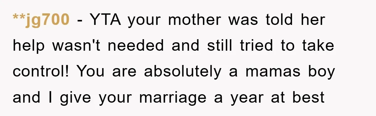 **jg700 − YTA your mother was told her help wasn't needed and still tried to take control! You are absolutely a mamas boy and I give your marriage a year...