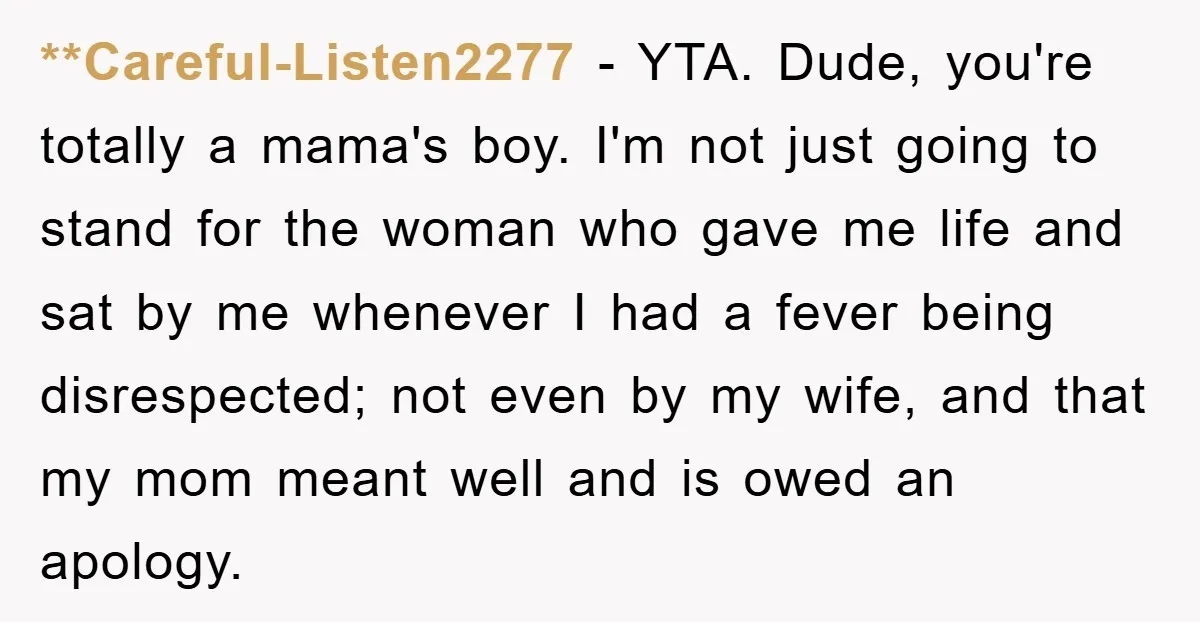 **Careful-Listen2277 − YTA. Dude, you're totally a mama's boy. I'm not just going to stand for the woman who gave me life and sat by me whenever I had a...