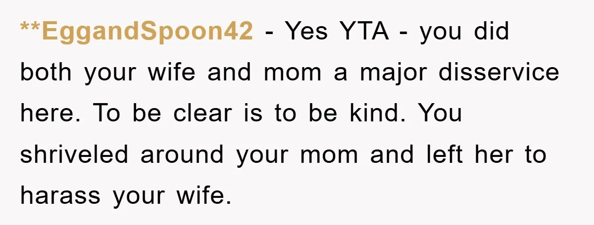 **EggandSpoon42 − Yes YTA - you did both your wife and mom a major disservice here. To be clear is to be kind. You shriveled around your mom and left...