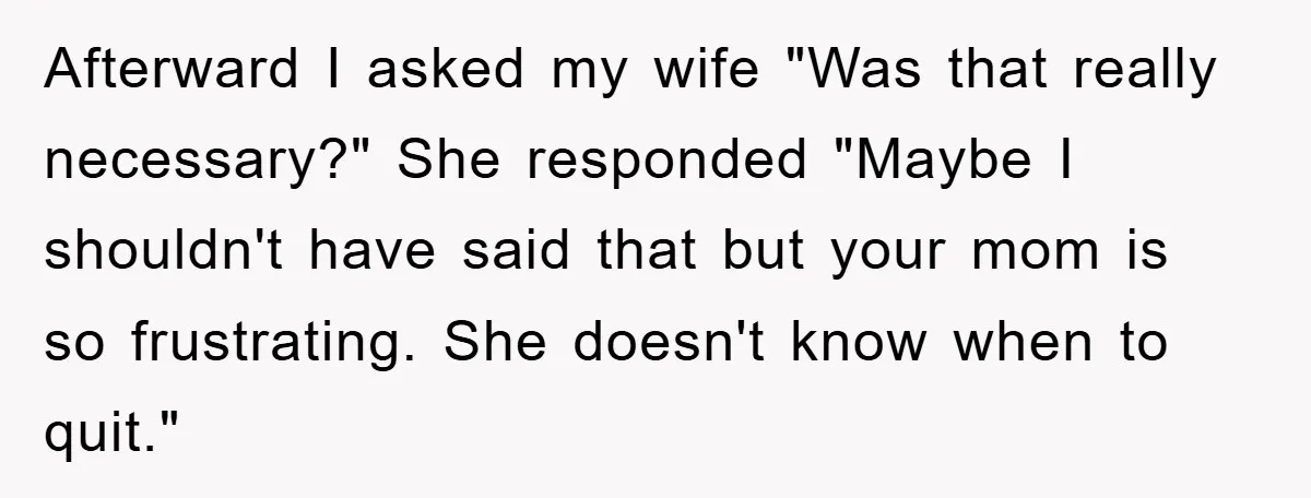 Afterward I asked my wife "Was that really necessary?" She responded "Maybe I shouldn't have said that but your mom is so frustrating. She doesn't know when to quit."