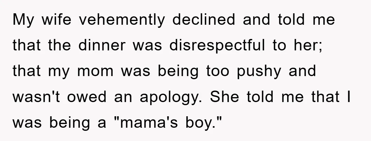 My wife vehemently declined and told me that the dinner was disrespectful to her; that my mom was being too pushy and wasn't owed an apology. She told me that...