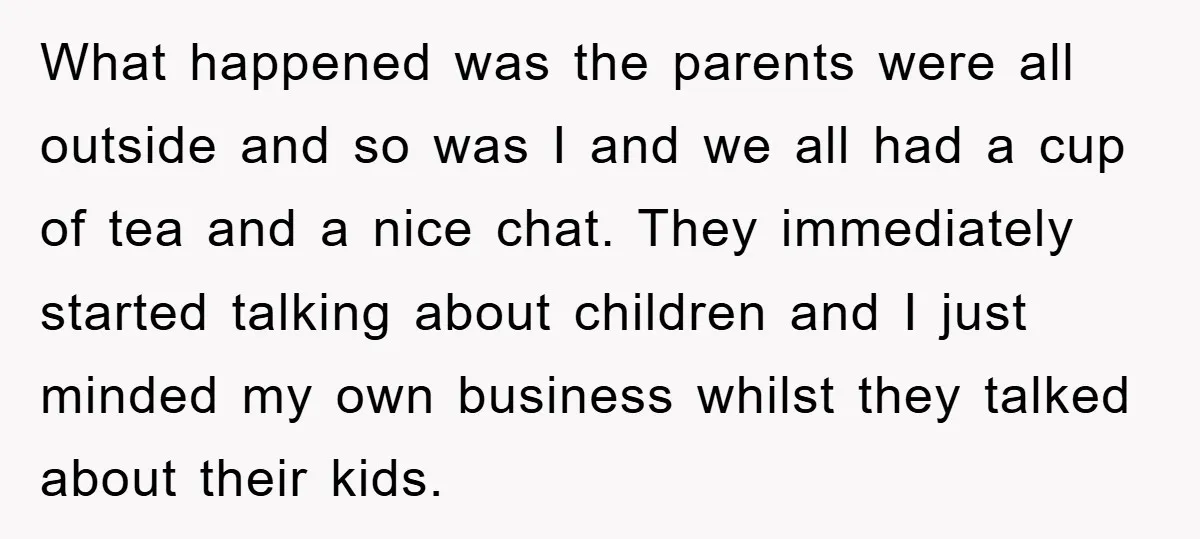 What happened was the parents were all outside and so was I and we all had a cup of tea and a nice chat. They immediately started talking about children...
