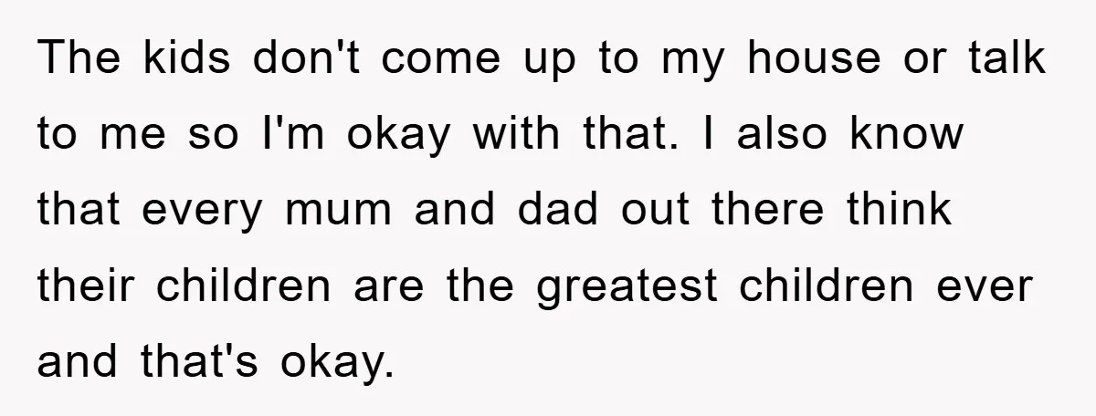 The kids don't come up to my house or talk to me so I'm okay with that. I also know that every mum and dad out there think their children...