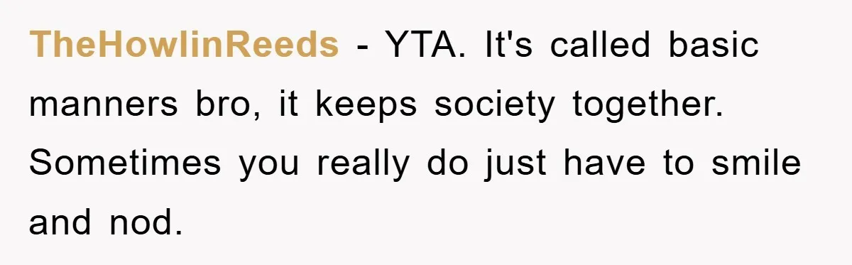 TheHowlinReeds − YTA. It's called basic manners bro, it keeps society together. Sometimes you really do just have to smile and nod.