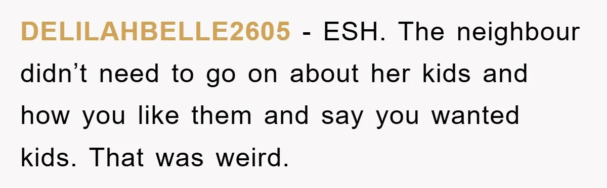 DELILAHBELLE2605 − ESH. The neighbour didn’t need to go on about her kids and how you like them and say you wanted kids. That was weird.