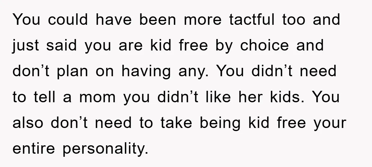 You could have been more tactful too and just said you are kid free by choice and don’t plan on having any. You didn’t need to tell a mom you...