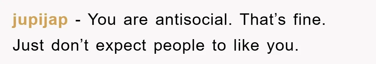 jupijap − You are antisocial. That’s fine. Just don’t expect people to like you.