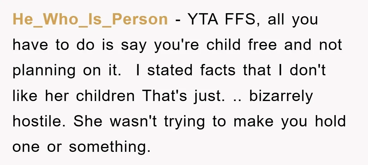 He_Who_Is_Person − YTA FFS, all you have to do is say you're child free and not planning on it. ​ I stated facts that I don't like her children That's...