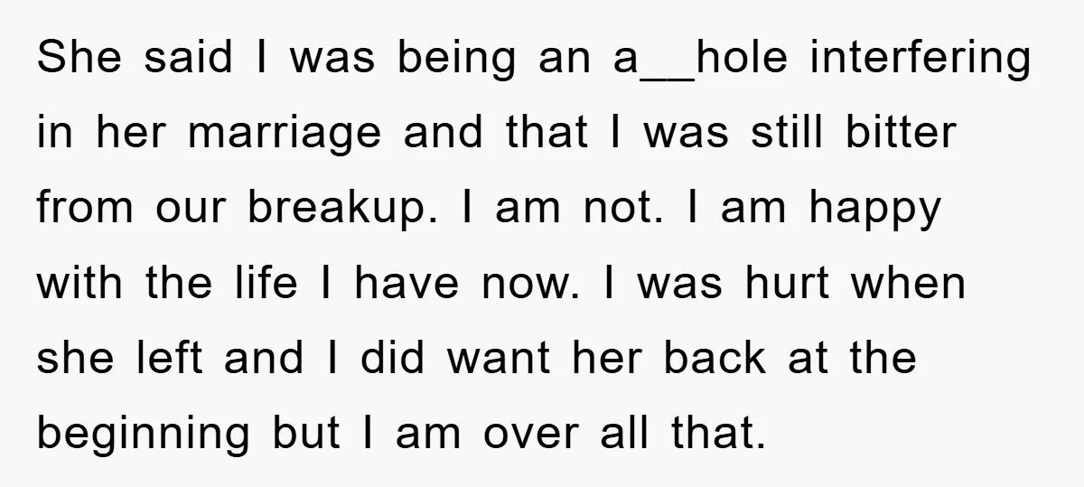 She said I was being an a__hole interfering in her marriage and that I was still bitter from our breakup. I am not. I am happy with the life I...