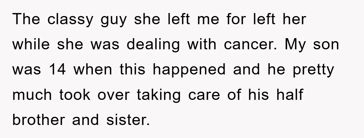 The classy guy she left me for left her while she was dealing with cancer. My son was 14 when this happened and he pretty much took over taking care...
