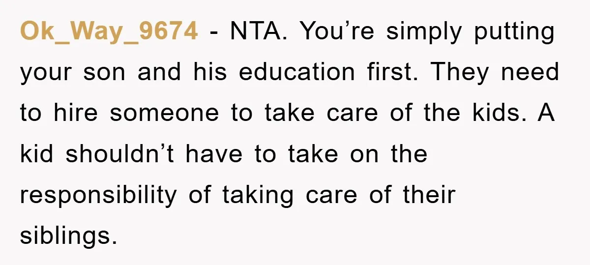 Ok_Way_9674 − NTA. You’re simply putting your son and his education first. They need to hire someone to take care of the kids. A kid shouldn’t have to take on...