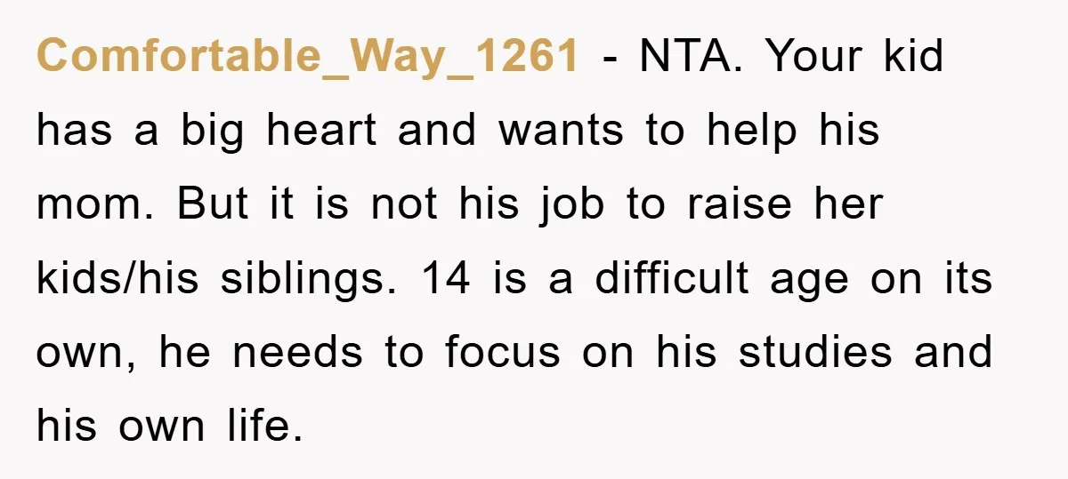 Comfortable_Way_1261 − NTA. Your kid has a big heart and wants to help his mom. But it is not his job to raise her kids/his siblings. 14 is a difficult...