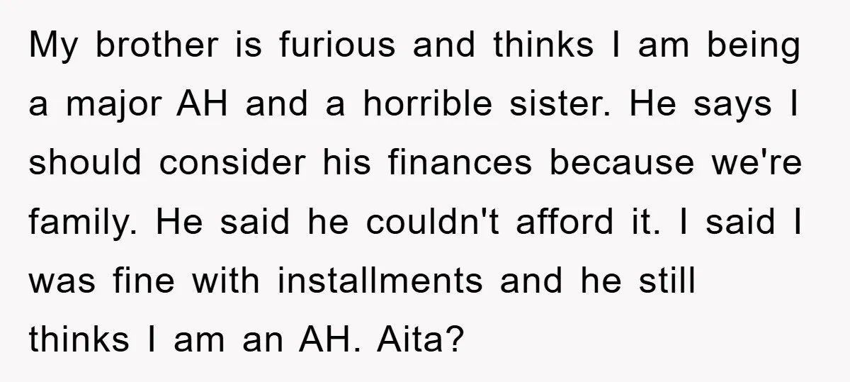 My brother is furious and thinks I am being a major AH and a horrible sister. He says I should consider his finances because we're family. He said he couldn't...