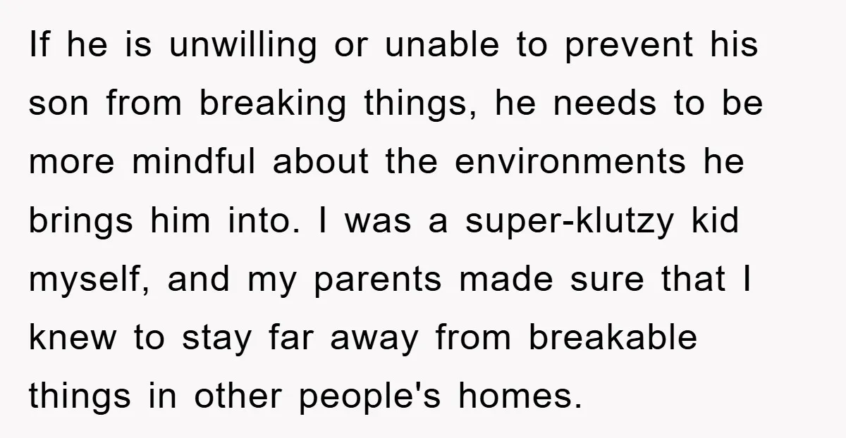 If he is unwilling or unable to prevent his son from breaking things, he needs to be more mindful about the environments he brings him into. I was a super-klutzy...