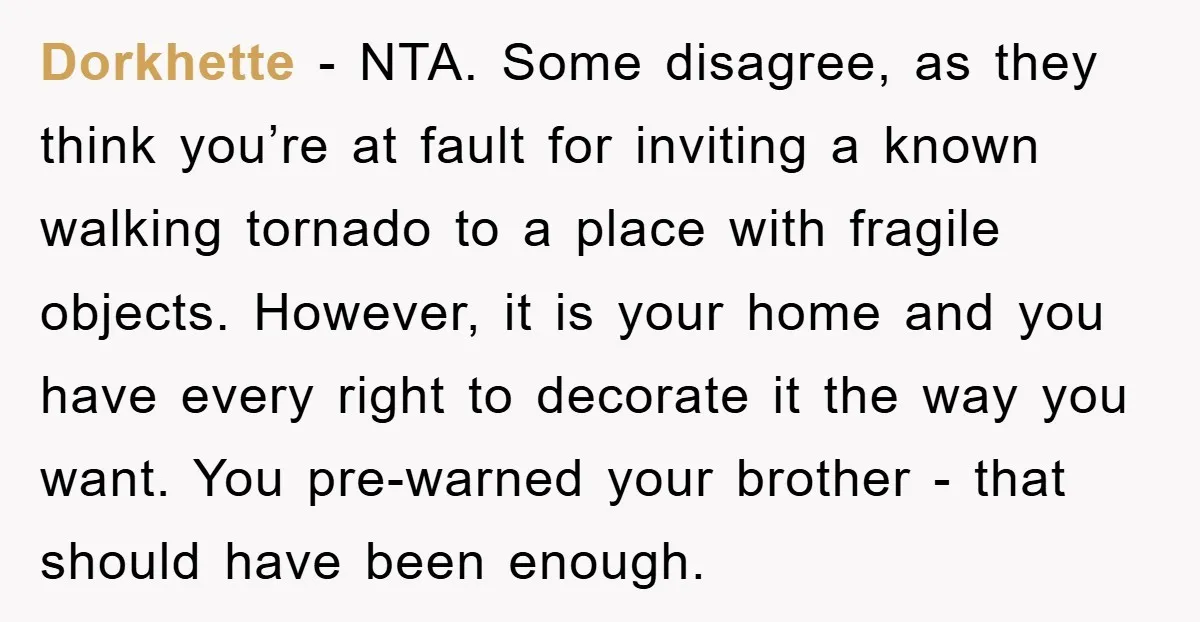 Dorkhette − NTA. Some disagree, as they think you’re at fault for inviting a known walking tornado to a place with fragile objects. However, it is your home and you...