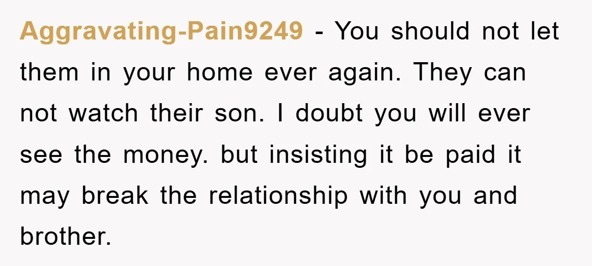 Aggravating-Pain9249 − You should not let them in your home ever again. They can not watch their son. I doubt you will ever see the money. but insisting it be...