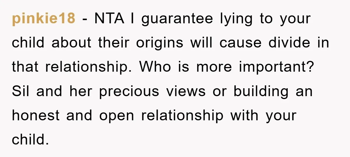 pinkie18 − NTA I guarantee lying to your child about their origins will cause divide in that relationship. Who is more important? Sil and her precious views or building an...