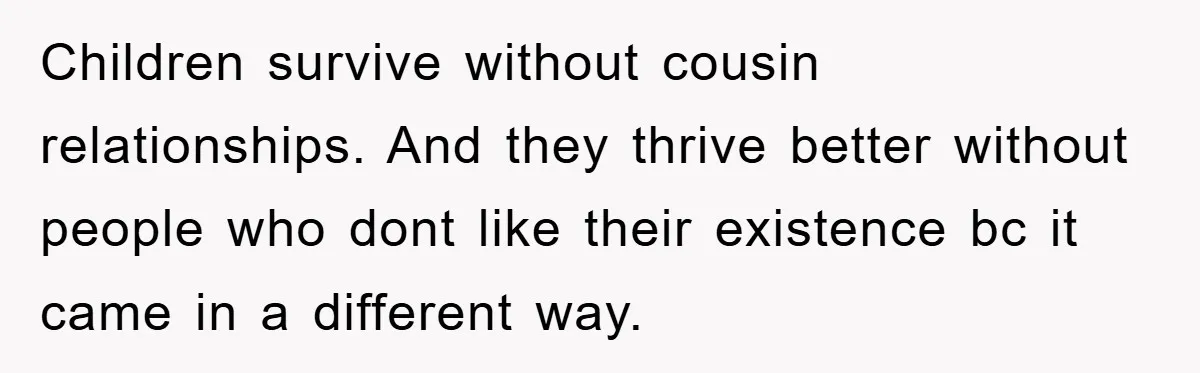 Children survive without cousin relationships. And they thrive better without people who dont like their existence bc it came in a different way.