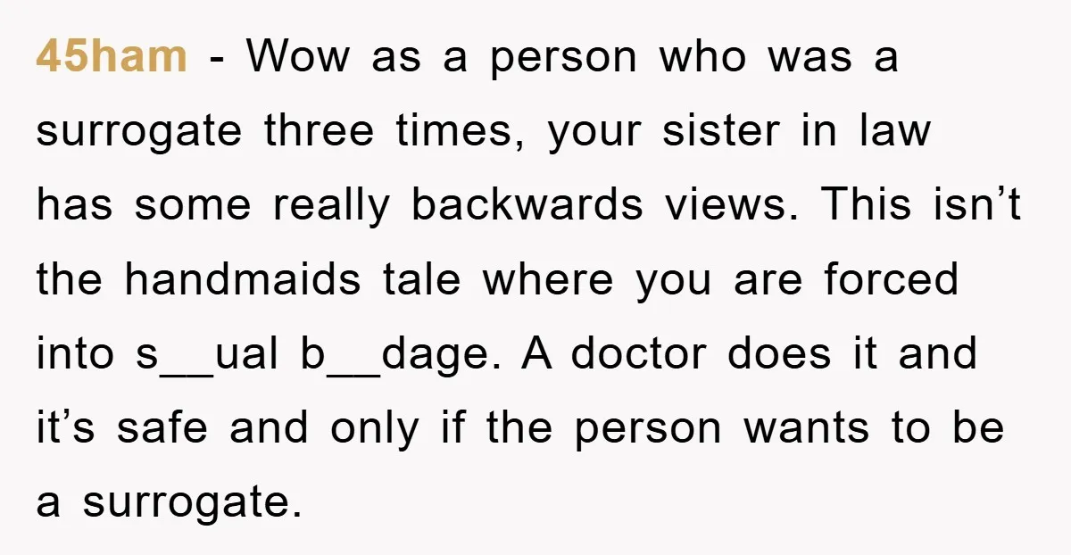 45ham − Wow as a person who was a surrogate three times, your sister in law has some really backwards views. This isn’t the handmaids tale where you are forced...