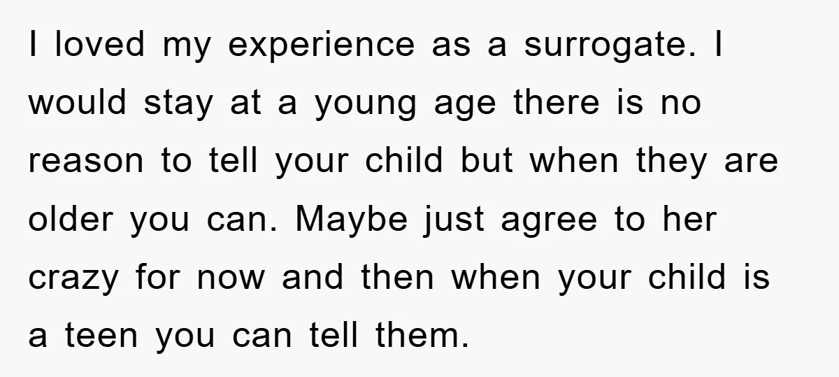 I loved my experience as a surrogate. I would stay at a young age there is no reason to tell your child but when they are older you can. Maybe...
