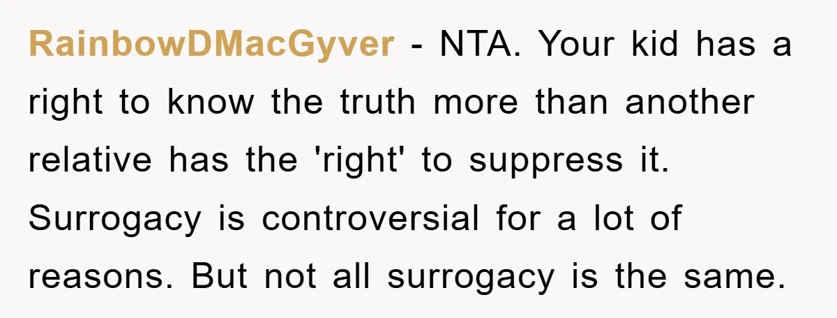 RainbowDMacGyver − NTA. Your kid has a right to know the truth more than another relative has the 'right' to suppress it. Surrogacy is controversial for a lot of reasons....
