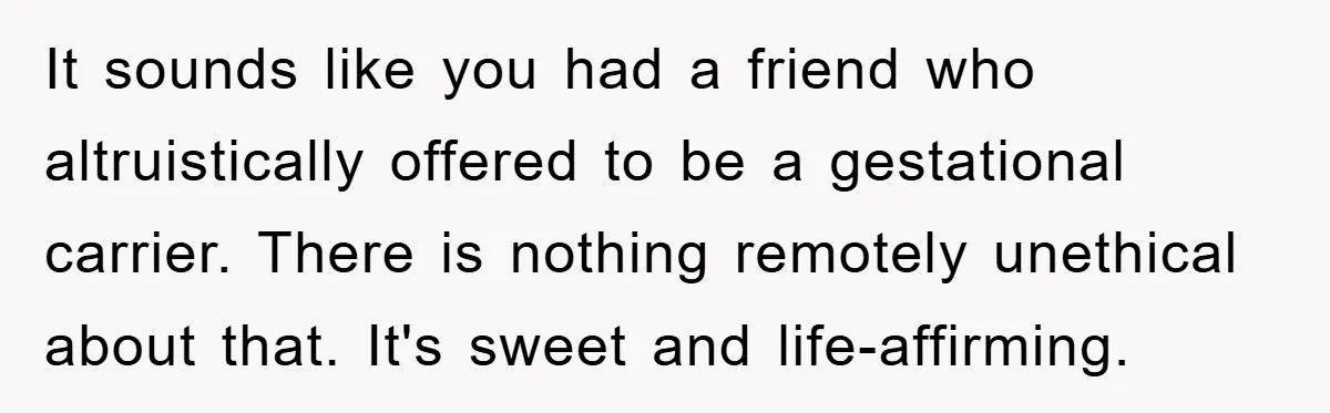 It sounds like you had a friend who altruistically offered to be a gestational carrier. There is nothing remotely unethical about that. It's sweet and life-affirming.