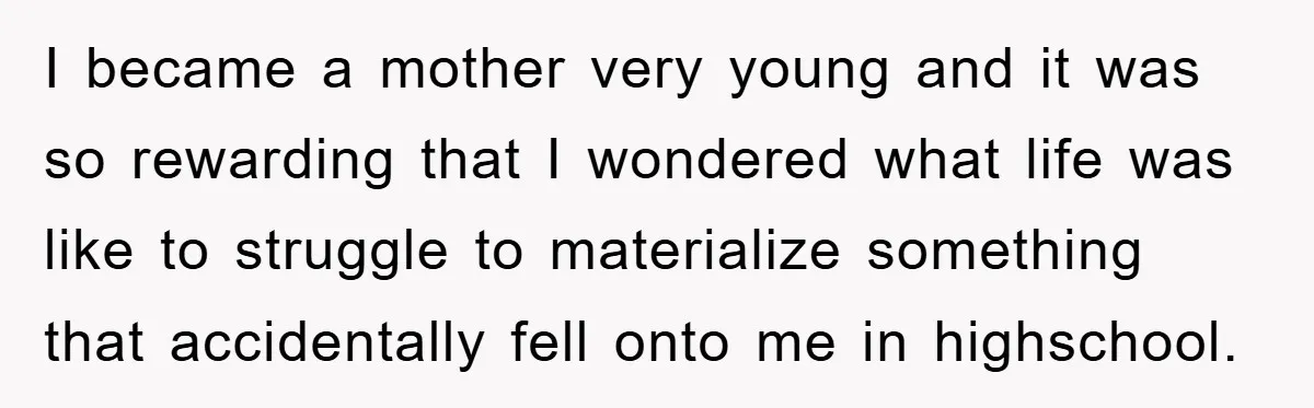 I became a mother very young and it was so rewarding that I wondered what life was like to struggle to materialize something that accidentally fell onto me in highschool.