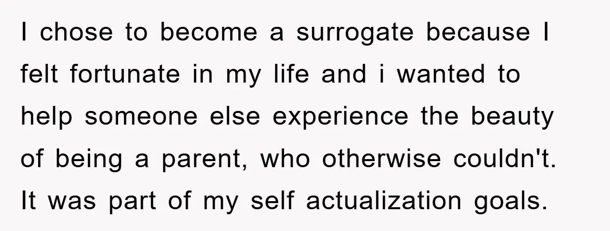 I chose to become a surrogate because I felt fortunate in my life and i wanted to help someone else experience the beauty of being a parent, who otherwise couldn't....