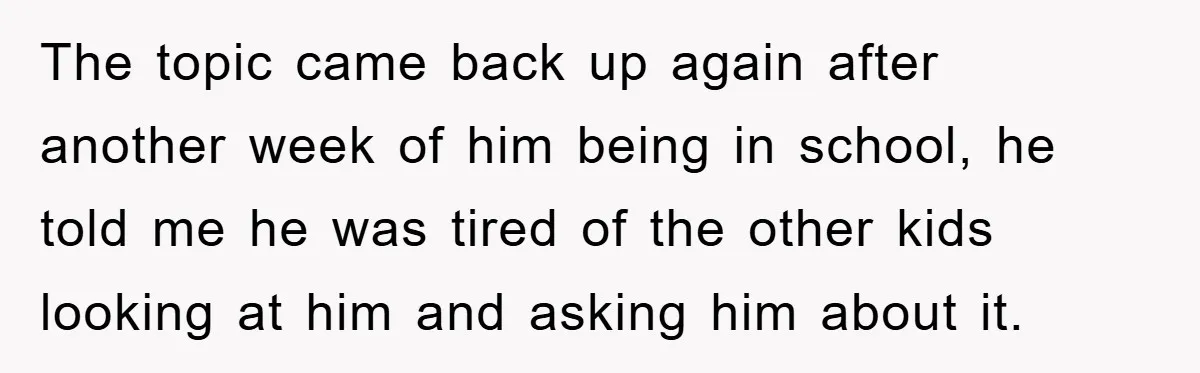 The topic came back up again after another week of him being in school, he told me he was tired of the other kids looking at him and asking him...