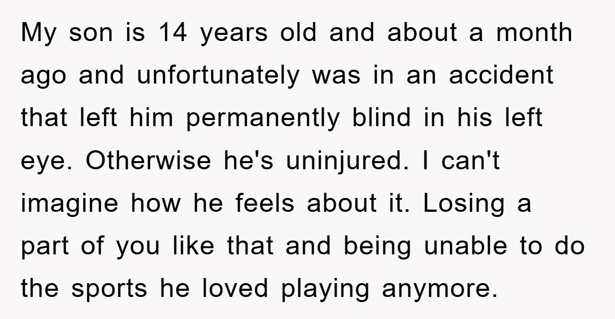 My son is 14 years old and about a month ago and unfortunately was in an accident that left him permanently blind in his left eye. Otherwise he's uninjured. I...