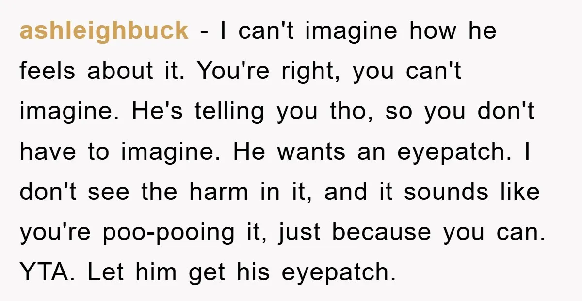 ashleighbuck − I can't imagine how he feels about it. You're right, you can't imagine. He's telling you tho, so you don't have to imagine. He wants an eyepatch. I...
