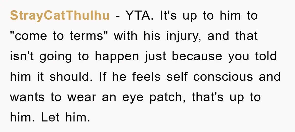 StrayCatThulhu − YTA. It's up to him to "come to terms" with his injury, and that isn't going to happen just because you told him it should. If he feels...