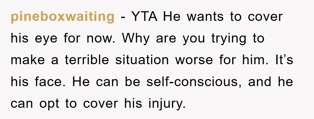 pineboxwaiting − YTA He wants to cover his eye for now. Why are you trying to make a terrible situation worse for him. It’s his face. He can be self-conscious,...