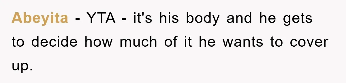 Abeyita − YTA - it's his body and he gets to decide how much of it he wants to cover up.