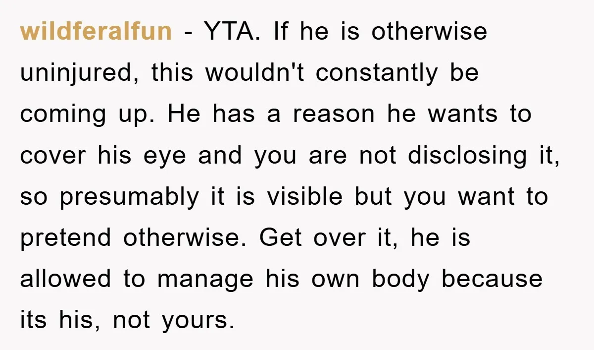 wildferalfun − YTA. If he is otherwise uninjured, this wouldn't constantly be coming up. He has a reason he wants to cover his eye and you are not disclosing it,...