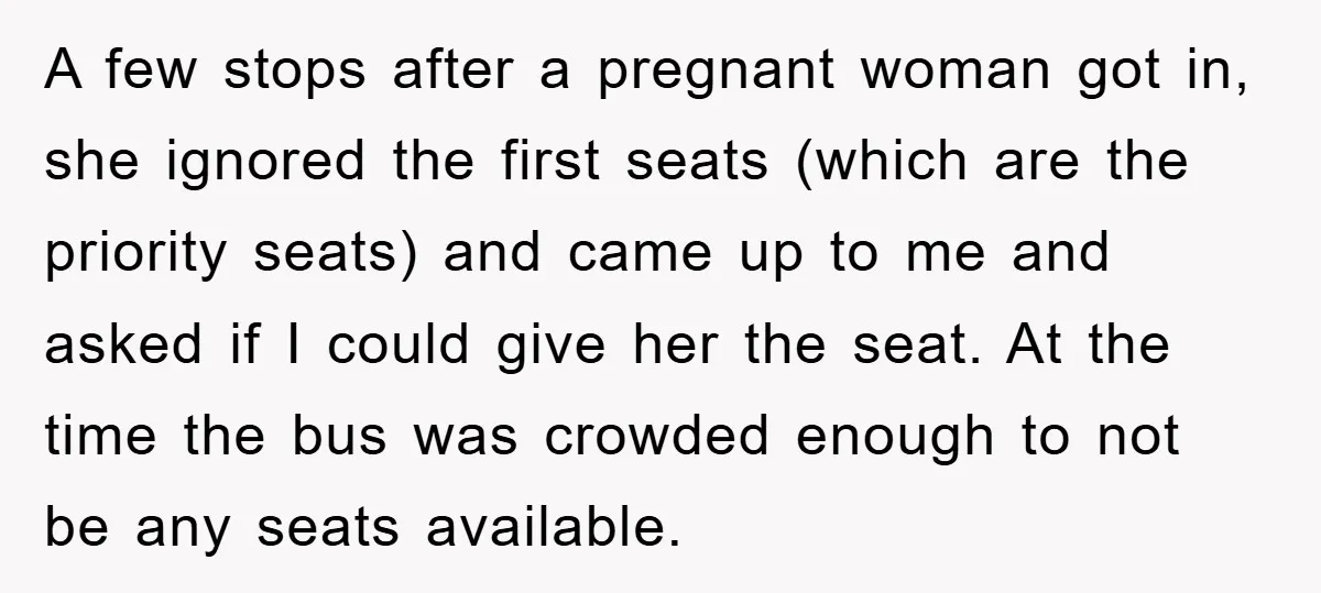 A few stops after a pregnant woman got in, she ignored the first seats (which are the priority seats) and came up to me and asked if I could give...