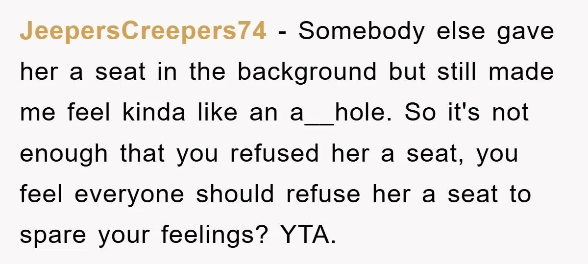 JeepersCreepers74 − Somebody else gave her a seat in the background but still made me feel kinda like an a__hole. So it's not enough that you refused her a seat,...