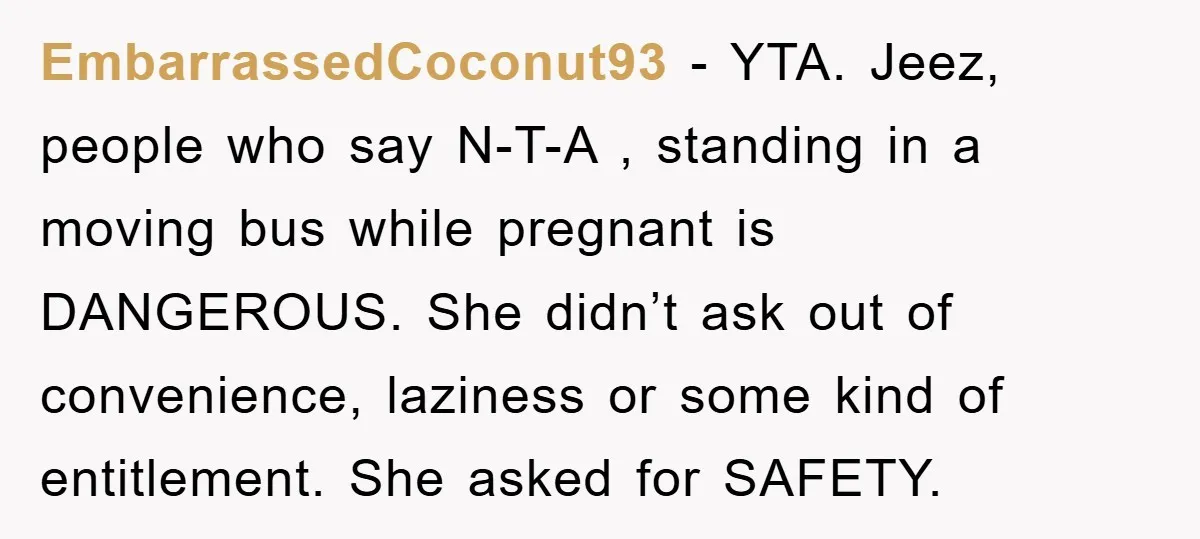 EmbarrassedCoconut93 − YTA. Jeez, people who say N-T-A , standing in a moving bus while pregnant is DANGEROUS. She didn’t ask out of convenience, laziness or some kind of entitlement....