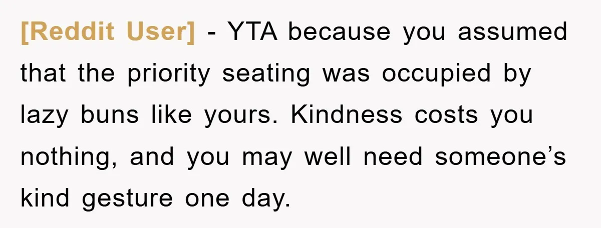 [Reddit User] − YTA because you assumed that the priority seating was occupied by lazy buns like yours. Kindness costs you nothing, and you may well need someone’s kind gesture...