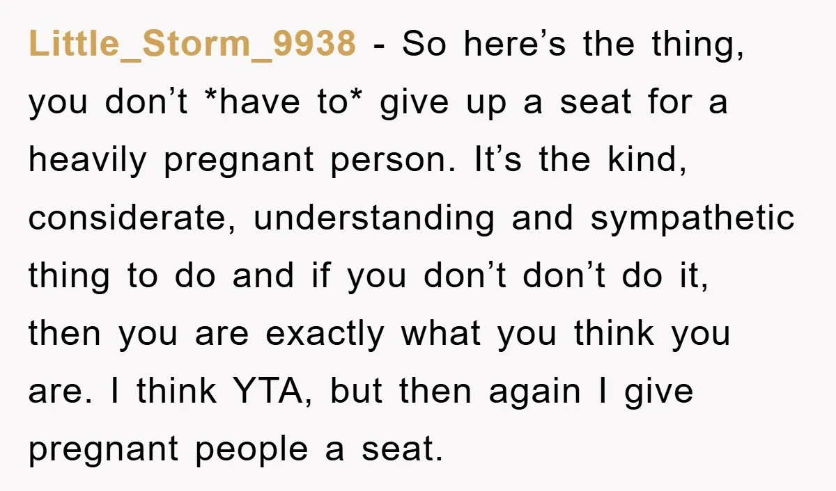 Little_Storm_9938 − So here’s the thing, you don’t *have to* give up a seat for a heavily pregnant person. It’s the kind, considerate, understanding and sympathetic thing to do and...