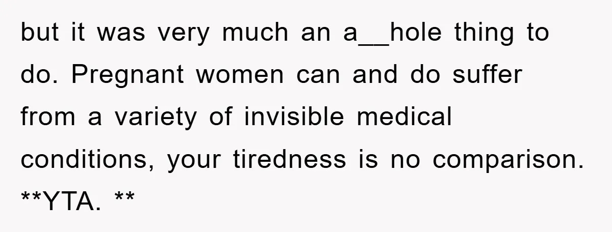 but it was very much an a__hole thing to do. Pregnant women can and do suffer from a variety of invisible medical conditions, your tiredness is no comparison. **YTA. **