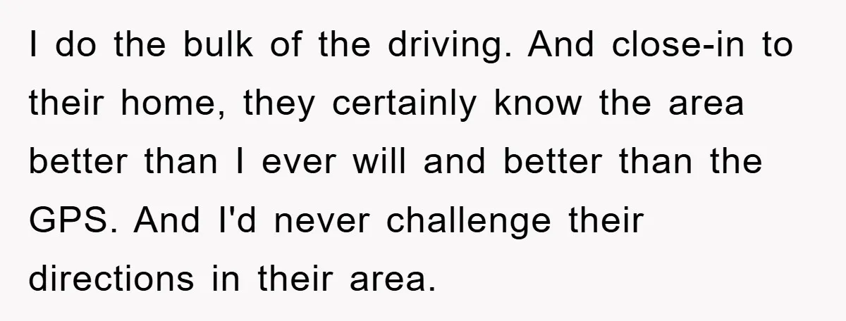 I do the bulk of the driving. And close-in to their home, they certainly know the area better than I ever will and better than the GPS. And I'd never...