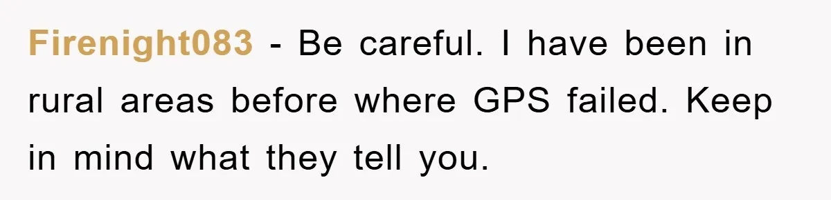 Firenight083 − Be careful. I have been in rural areas before where GPS failed. Keep in mind what they tell you.