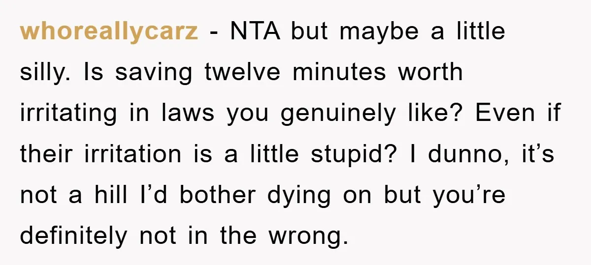 whoreallycarz − NTA but maybe a little silly. Is saving twelve minutes worth irritating in laws you genuinely like? Even if their irritation is a little stupid? I dunno, it’s...
