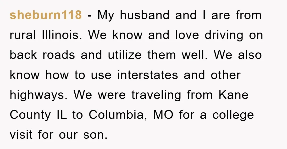 sheburn118 − My husband and I are from rural Illinois. We know and love driving on back roads and utilize them well. We also know how to use interstates and...
