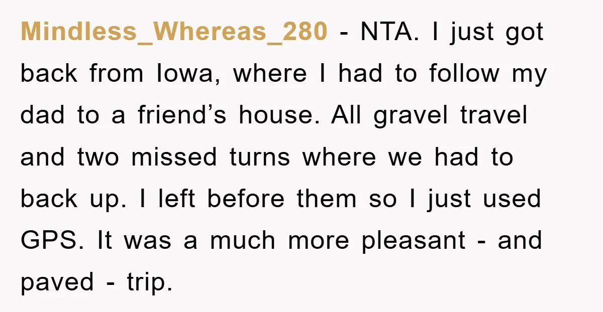 Mindless_Whereas_280 − NTA. I just got back from Iowa, where I had to follow my dad to a friend’s house. All gravel travel and two missed turns where we had...