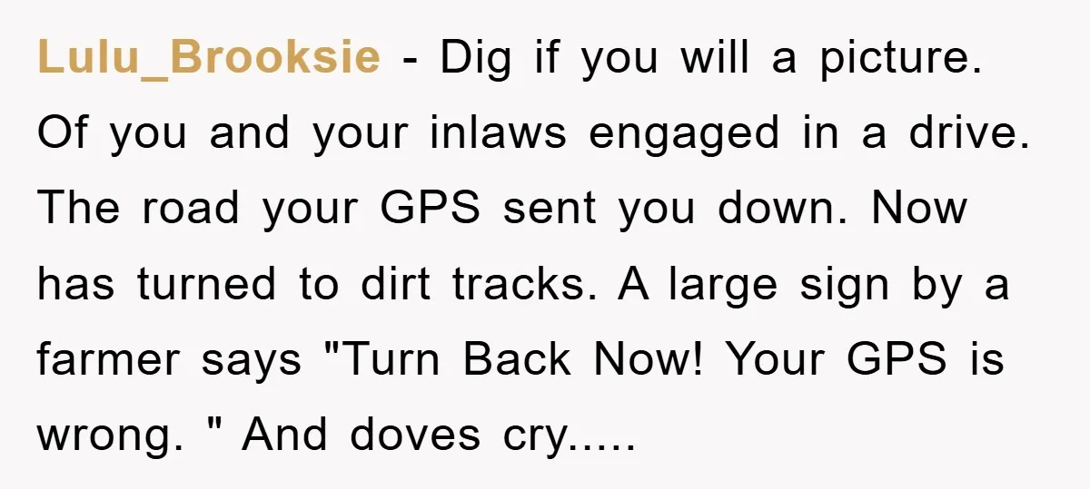 Lulu_Brooksie − Dig if you will a picture. Of you and your inlaws engaged in a drive. The road your GPS sent you down. Now has turned to dirt tracks....