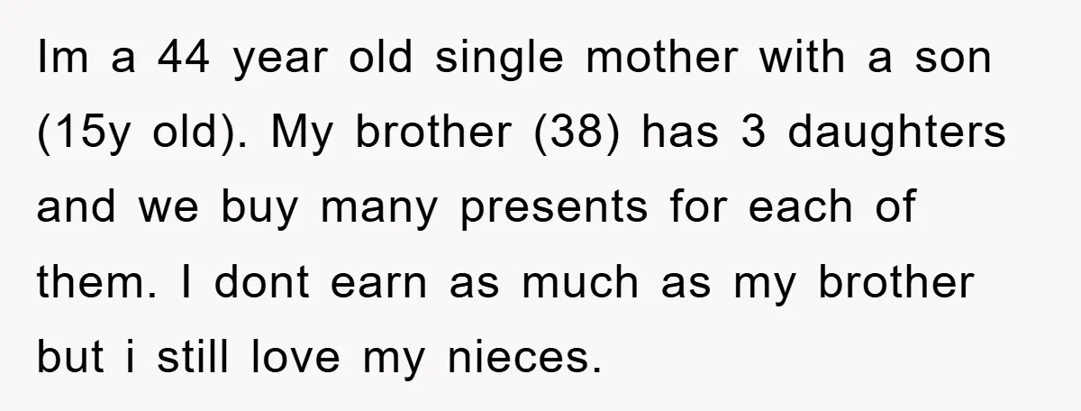 Im a 44 year old single mother with a son (15y old). My brother (38) has 3 daughters and we buy many presents for each of them. I dont earn...