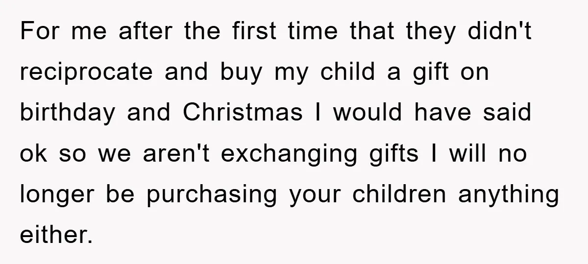 For me after the first time that they didn't reciprocate and buy my child a gift on birthday and Christmas I would have said ok so we aren't exchanging gifts...