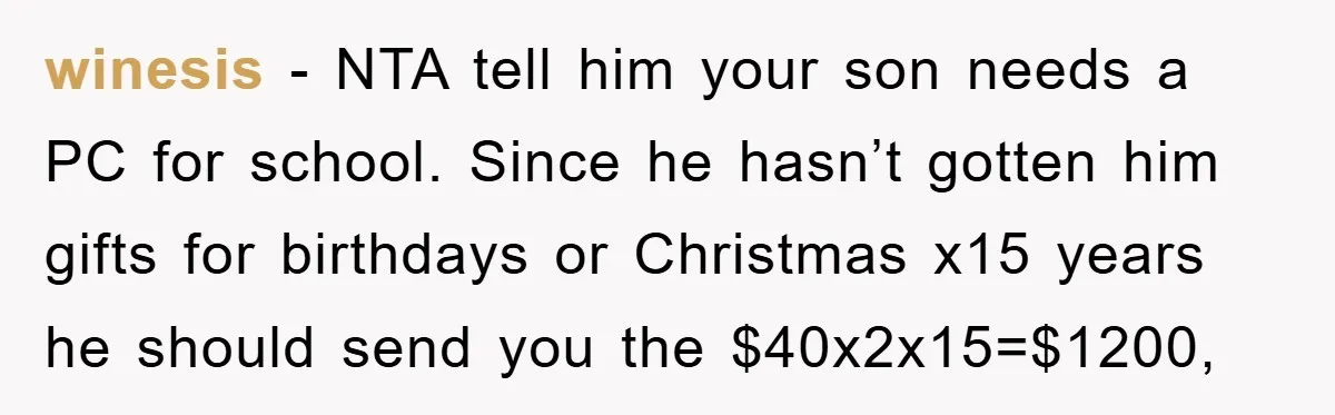 winesis − NTA tell him your son needs a PC for school. Since he hasn’t gotten him gifts for birthdays or Christmas x15 years he should send you the $40x2x15=$1200,